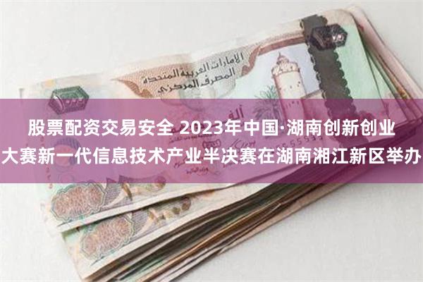 股票配资交易安全 2023年中国·湖南创新创业大赛新一代信息技术产业半决赛在湖南湘江新区举办