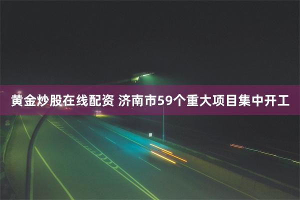 黄金炒股在线配资 济南市59个重大项目集中开工