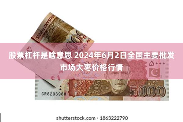 股票杠杆是啥意思 2024年6月2日全国主要批发市场大枣价格行情