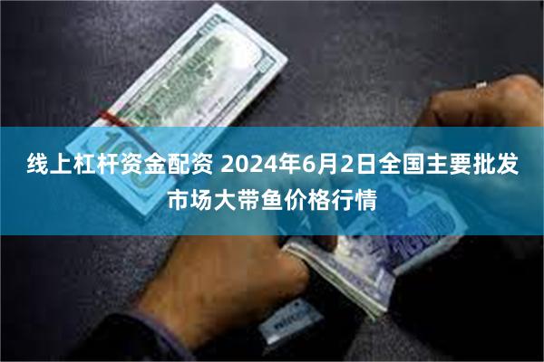 线上杠杆资金配资 2024年6月2日全国主要批发市场大带鱼价格行情