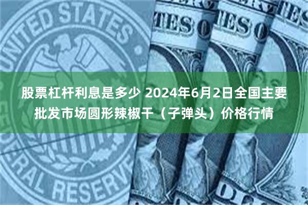 股票杠杆利息是多少 2024年6月2日全国主要批发市场圆形辣椒干（子弹头）价格行情