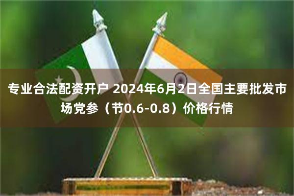 专业合法配资开户 2024年6月2日全国主要批发市场党参（节0.6-0.8）价格行情