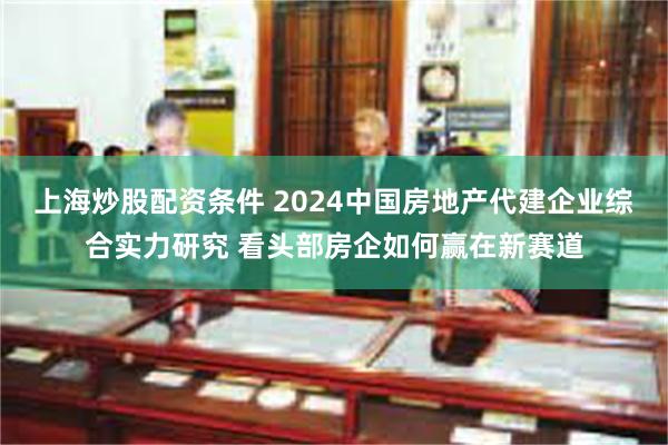 上海炒股配资条件 2024中国房地产代建企业综合实力研究 看头部房企如何赢在新赛道