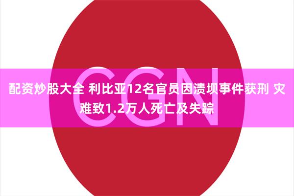 配资炒股大全 利比亚12名官员因溃坝事件获刑 灾难致1.2万人死亡及失踪