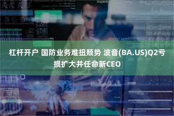 杠杆开户 国防业务难扭颓势 波音(BA.US)Q2亏损扩大并任命新CEO