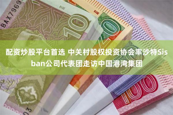 配资炒股平台首选 中关村股权投资协会率沙特Sisban公司代表团走访中国港湾集团