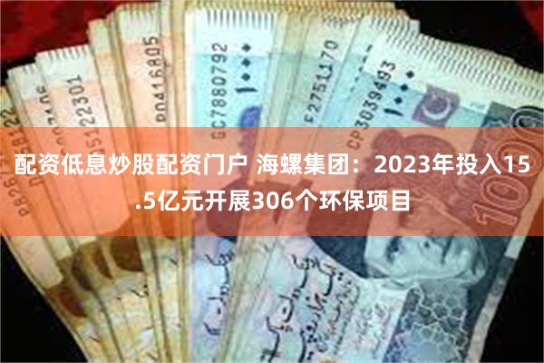 配资低息炒股配资门户 海螺集团：2023年投入15.5亿元开