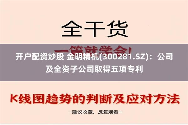 开户配资炒股 金明精机(300281.SZ)：公司及全资子公司取得五项专利