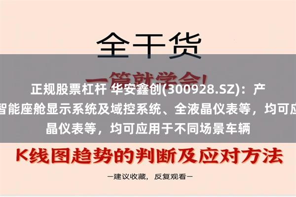 正规股票杠杆 华安鑫创(300928.SZ)：产品及服务主要包括智能座舱显示系统及域控系统、全液晶仪表等，均可应用于不同场景车辆