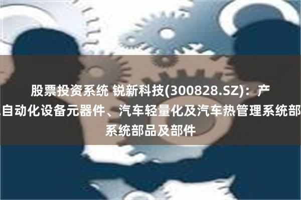 股票投资系统 锐新科技(300828.SZ)：产品为电气自动化设备元器件、汽车轻量化及汽车热管理系统部品及部件