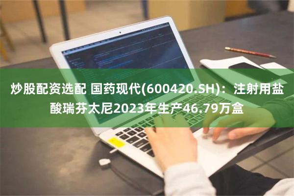 炒股配资选配 国药现代(600420.SH)：注射用盐酸瑞芬太尼2023年生产46.79万盒