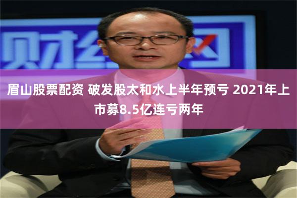 眉山股票配资 破发股太和水上半年预亏 2021年上市募8.5亿连亏两年