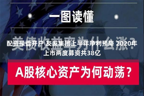 配资操盘开户 友发集团上半年净利预降 2020年上市两度募资共38亿