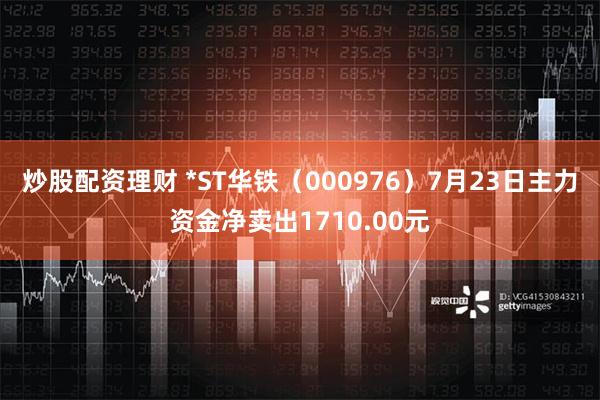 炒股配资理财 *ST华铁（000976）7月23日主力资金净卖出1710.00元