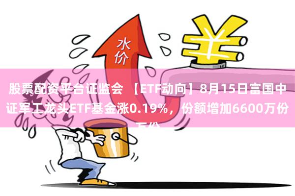 股票配资平台证监会 【ETF动向】8月15日富国中证军工龙头ETF基金涨0.19%，份额增加6600万份