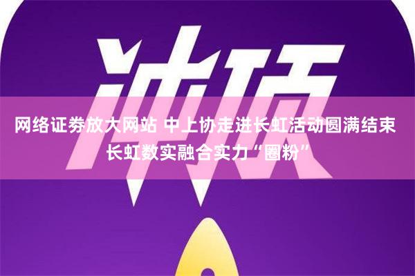 网络证劵放大网站 中上协走进长虹活动圆满结束 长虹数实融合实力“圈粉”