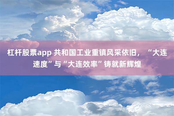 杠杆股票app 共和国工业重镇风采依旧， “大连速度”与“大连效率”铸就新辉煌