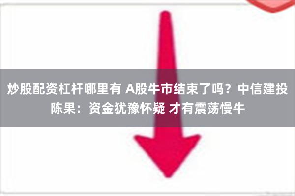 炒股配资杠杆哪里有 A股牛市结束了吗？中信建投陈果：资金犹豫怀疑 才有震荡慢牛