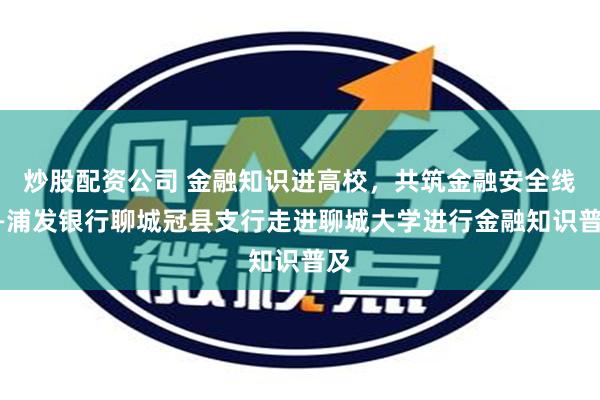 炒股配资公司 金融知识进高校，共筑金融安全线——浦发银行聊城冠县支行走进聊城大学进行金融知识普及