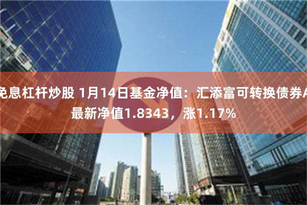 免息杠杆炒股 1月14日基金净值：汇添富可转换债券A最新净值1.8343，涨1.17%