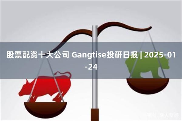 股票配资十大公司 Gangtise投研日报 | 2025-01-24